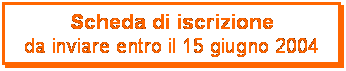 Casella di testo: Scheda di iscrizione
da inviare entro il 15 giugno 2004