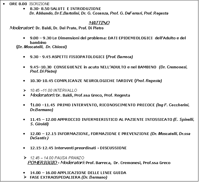 Casella di testo: �	ORE 8.00  ISCRIZIONE
�	8.30- 8.50 SALUTI  E INTRODUZIONE 
Dr. Abbundo, Dr E.Bartolini, Dr. G. Cosenza, Prof. G. DeFerrari, Prof. Regesta

MATTINO   
Moderatori: Dr. Baldi, Dr. Del Prato, Prof. Di Pietro

�	9.00 � 9.30 Le Dimensioni del problema: DATI EPIDEMIOLOGICI  dell�Adulto e del bambino 
(Dr. Moscatelli,  Dr. Chiossi)

�	9.30 - 9.45 ASPETTI FISIOPATOLOGICI (Prof. Barreca)

�	9.45�10.30  CONSEGUENZE in acuto NELL�ADULTO e nel BAMBINO  (Dr. Cremonesi, Prof. Di Pietro)

�	10.30-10.45 COMPLICANZE NEUROLOGICHE TARDIVE (Prof. Regesta)

�	10.45 �11.00 INTERVALLO
�	Moderatori: Dr. Baldi, Prof.ssa Greco, Prof. Regesta

�	11.00 �11.45  PRIMO INTERVENTO, RICONOSCIMENTO PRECOCE (Ing F. Ceccherini,  Dr.Bermano)

�	11.45 � 12.00 APPROCCIO INFERMIERISTICO AL PAZIENTE INTOSSICATO (E. Spinelli, S. Giroldi)

�	12.00 � 12.15 INFORMAZIONE, FORMAZIONE E PREVENZIONE (Dr. Moscatelli, Dr.ssa DeSantis )

�	12.15-12.45 Interventi preordinati - DISCUSSIONE

�	12.45 � 14.00 PAUSA PRANZO 
POMERIGGIO - Moderatori: Prof. Barreca,  Dr. Cremonesi, Prof.ssa Greco

�	14.00 � 16.00 APPLICAZIONE DELLE LINEE GUIDA 
�	FASE EXTRAOSPEDALIERA (Dr. Bermano)
�	FASE INTRAOSPEDALIERA (Dr. Calvelli)
�	IL TRATTAMENTO IPERBARICO  (Dr. De Lucchi)

�	16.00 � 16.30 Discussione di casi clinici (Dr. Del Prato)
�	16.30 � 17.00 DISCUSSIONE � Compilazione test finale







