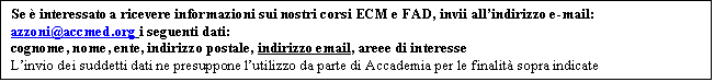 Casella di testo: Se � interessato a ricevere informazioni sui nostri corsi ECM e FAD, invii all�indirizzo e-mail: azzoni@accmed.org i seguenti dati:
cognome, nome, ente, indirizzo postale, indirizzo email, areee di interesse
L�invio dei suddetti dati ne presuppone l�utilizzo da parte di Accademia per le finalit� sopra indicate
